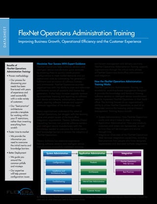Maximize Your Success With Expert Guidance
FlexNet Operations helps software vendors and
intelligent device manufacturers grow revenues
by enabling them to quickly create product
configurations to meet market demands and cut
operational costs by automating the generation,
fulfillment and activation of software licenses
and entitlements. FlexNet Operations provides
organizations with the ability to view and administer
entitlements across all products and license key
generators. It also helps increase upgrade revenue
by proactively tracking and reporting on software
and device entitlements, subscriptions, version
levels, expiring software licenses and support
contracts regardless of the technology used.
Many organizations understand the value of
FlexNet Operations, but struggle with the learning
curve and project scope of the back-office
integration requirements. Flexera Software Global
Consulting Services can provide software vendors
and intelligent device manufacturers with the
knowledge needed to overcome the initial inertia
and knowledge barriers to shorten the adoption of
FlexNet Operations.
Flexera Software has extensive experience
helping software vendors and intelligent device
manufacturers successfully implement licensing,
entitlement management and delivery solutions.
FlexNet Operations Administration Training supports
organizations through the critical early phases
of FlexNet Operations back-office administration
and integration.
How the FlexNet Operations Administration
Training Works
FlexNet Operations Administration Training is a
standalone, workshop-based engagement designed
to provide the knowledge and hands-on training
software vendors or intelligent device manufacturers
need to implement FlexNet Operations in their back-
office. The training focuses on an organization’s
ability to utilize FlexNet Operations as part of an
integrated solution for licensing and entitlement
management. Training topics include:
• System Administration: How FlexNet Operations
works and what it takes to keep it running
• Application Administration: How your products,
customers and orders are represented, as well
as how they will be managed and evolve
through time
• Integration: Overview of the FlexNet Operations
Web Services integration capabilities, including
best practices from people who have designed,
implemented and deployed multiple integrations
DATASHEET
FlexNet Operations Administration Training
Improving Business Growth, Operational Efficiency and the Customer Experience
System Administration
Conﬁgurations
Installation and
Architecture Review
Troubleshooting
Maintenance
Application Administration
Products
Entitlements
Internal User Administration
Customer Access
Integration
FlexNet Operations
Web Services
Best Practices
Benefits of
FlexNet Operations
Administration Training:
• Proven methodology
	 – Our process for
discovering your
needs has been
fine-tuned with years
of experience and
used successfully
with a wide variety
of customers
	 – Our “best-practice”
architectures
provide a template
for working within
your IT restrictions,
rather than inventing
everything from
scratch
• Faster time-to-market
	 – We provide the
information you
need to overcome
the initial inertia and
knowledge barriers
• Better Deployment
	 – We guide you
around the
common pitfalls
and missteps
	 – Our expertise
will help prevent
configuration issues
By breaking down FlexNet Operations Administration Training into categories we are able help you determine how it should be
used and on what areas you need to focus more closely.
 