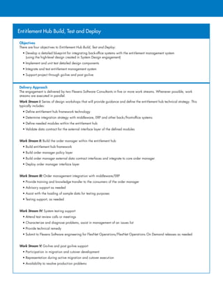 Entitlement Hub Build, Test and Deploy
Objectives
There are four objectives to Entitlement Hub Build, Test and Deploy:
• Develop a detailed blueprint for integrating back-office systems with the entitlement management system
(using the high-level design created in System Design engagement)
• Implement and unit test detailed design components
• Integrate and test entitlement management system
• Support project through go-live and post go-live
Delivery Approach
The engagement is delivered by two Flexera Software Consultants in five or more work streams. Whenever possible, work
streams are executed in parallel.
Work Stream I: Series of design workshops that will provide guidance and define the entitlement hub technical strategy. This
typically includes:
• Define entitlement hub framework technology
• Determine integration strategy with middleware, ERP and other back-/front-office systems
• Define needed modules within the entitlement hub
• Validate data contract for the external interface layer of the defined modules
Work Stream II: Build the order manager within the entitlement hub
• Build entitlement hub framework
• Build order manager policy layer
• Build order manager external data contract interfaces and integrate to core order manager
• Deploy order manager interface layer
Work Stream III: Order management integration with middleware/ERP
• Provide training and knowledge transfer to the consumers of the order manager
• Advisory support as needed
• Assist with the loading of sample data for testing purposes
• Testing support, as needed
Work Stream IV: System testing support
• Attend test review calls or meetings
• Characterize and diagnose problems, assist in management of an issues list
• Provide technical remedy
• Submit to Flexera Software engineering for FlexNet Operations/FlexNet Operations On Demand releases as needed
Work Stream V: Go-live and post go-live support
• Participation in migration and cutover development
• Representation during active migration and cutover execution
• Availability to resolve production problems
 