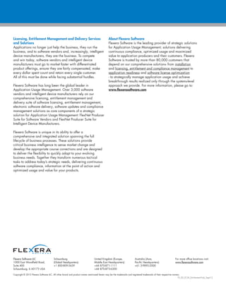 Copyright © 2012 Flexera Software LLC. All other brand and product names mentioned herein may be the trademarks and registered trademarks of their respective owners.
FX_SD_ECM_Entitlement-Hub_Sept12
Flexera Software LLC
1000 East Woodfield Road,
Suite 400
Schaumburg, IL 60173 USA
Schaumburg
(Global Headquarters):
+1 800-809-5659
United Kingdom (Europe,
Middle East Headquarters):
+44 870-871-1111
+44 870-873-6300
Australia (Asia,
Pacific Headquarters):
+61 3-9895-2000
For more office locations visit:
www.flexerasoftware.com
Licensing, Entitlement Management and Delivery Services
and Solutions
Applications no longer just help the business, they run the
business, and to software vendors and, increasingly, intelligent
device manufacturers, they are the business. To compete
and win today, software vendors and intelligent device
manufacturers must go to market faster with differentiated
product offerings, ensure they are fairly compensated, make
every dollar spent count and retain every single customer.
All of this must be done while facing substantial hurdles.
Flexera Software has long been the global leader in
Application Usage Management. Over 3,000 software
vendors and intelligent device manufacturers rely on our
comprehensive licensing, entitlement management and
delivery suite of software licensing, entitlement management,
electronic software delivery, software updates and compliance
management solutions as core components of a strategic
solution for Application Usage Management: FlexNet Producer
Suite for Software Vendors and FlexNet Producer Suite for
Intelligent Device Manufacturers.
Flexera Software is unique in its ability to offer a
comprehensive and integrated solution spanning the full
lifecycle of business processes. These solutions provide
critical business intelligence to sense market change and
develop the appropriate course corrections and are designed
to deliver the flexibility to quickly adapt to your evolving
business needs. Together they transform numerous tactical
tasks to address today’s strategic needs, delivering continuous
software compliance, information at the point of action and
optimized usage and value for your products.
About Flexera Software
Flexera Software is the leading provider of strategic solutions
for Application Usage Management; solutions delivering
continuous compliance, optimized usage and maximized
value to application producers and their customers. Flexera
Software is trusted by more than 80,000 customers that
depend on our comprehensive solutions- from installation
and licensing, entitlement and compliance management to
application readiness and software license optimization
- to strategically manage application usage and achieve
breakthrough results realized only through the systems-level
approach we provide. For more information, please go to:
www.flexerasoftware.com
 