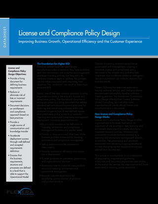 The Foundation for Higher ROI
Software vendors and intelligent device
manufacturers often understand they have problems
with their entitlement and compliance management
processes licensing policies, but frequently do
not know where to begin to address the problem,
nor the value associated with improving their
situation. This “confusion” can result in lower-than-
expected ROI.
Today, one of the most common problems holding
organizations back is the lack of a license and
compliance policy. The license and compliance
policy document is a living document that defines
standardized policies and business practices for
licensing and monetizing software within the
customer’s organization. A well-defined license
and compliance policy is vital to a successful
licensing entitlement and compliance management
deployment. It enables organizations to:
• Build a solid foundation for definition of
licensing, entitlement and compliance
management business and market needs
• Provide a clear vision and objectives of the
business problem addressed by licensing
entitlement and compliance management
• Define and communicate commercial
intent clearly
• Improve operational efficiency and reduce
risk in deployment
• Provide guidance on processes, governance
and organizational structure
• Accelerate time to market for new products
reliant on licensing, entitlement and
compliance management
• Improve customer experience by
simplifying communication of products
and product structure
Outside of creating basic software license
governance and management, creating a
corporate license and compliance policy
document is the simplest and probably best
investment that a software vendor or intelligence
device manufacturer can make to improve their
business results.
Flexera Software has extensive experience
helping software vendors and intelligent device
manufacturers successfully develop cohesive
licensing policies. The License and Compliance
Policy Design offering from Flexera Software
Global Consulting Services empowers
organizations to create official license and
compliance policy documents.
How License and Compliance Policy
Design Works
License and Compliance Policy Design enables
organizations to increase their return on
investment of any existing or new licensing and
entitlement deployment by clearly identifying
important business policies, behaviors and
commercial structures that are enabled by a
licensing and entitlement management solution.
In addition, the governance and processes
associated with delivering ongoing excellence
to meet changing market requirements are also
defined and documented.
This service is accomplished via a combination
of preparation, requirements gathering
workshops and document preparation and review.
At the end of the service, the organization will have
established a licensing policy document.
DATASHEET
License and Compliance Policy Design
Improving Business Growth, Operational Efficiency and the Customer Experience
License and
Compliance Policy
Design Objectives:
• Provide a living
document for
defining business
requirements
• Reduce or
eliminate risk of
late or incorrect
requirements
• Document decisions
on entitlement
and compliance
approach based on
best practices
• Provide a
single source of
communication and
knowledge transfer
• Accelerate
deployment success
through well-defined
and accepted
requirements
definition
• Ensures that
the business
requirements,
structure and
processes are defined
to a level that is
able to support the
Operational Model
 