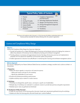 Typical Policy Table of Contents
1. Purpose
2. Scope
3. Guiding Principles
4. Deﬁnitions  Lexicon
5. License Models
6. Product Taxonomy
 Lexicon
7. Compliance Segmentation
and Enforcement
8. Technology Deployment Standards
9. Mergers and Acquisitions Activity
10. Change Management  Approval
11. Governance
12. Vocabulary
The license and compliance policy document is a living document that defines standardized policies and
business practices associated with software licensing within the customer’s organization.
License and Compliance Policy Design
Objective
License and Compliance Policy Design has three main objectives:
1. Provide the foundation for a higher ROI deployment of licensing and entitlement solutions by helping the customer to
define those elements of the business that are affected by licensing and entitlement management
2. Provide guidance on processes and organizational structure that aligns the business practices and implementation
standards with the operational capabilities of the business systems and processes
3. Enable organizations to become more self-sufficient in maintaining their licensing and entitlement management solution
Delivery Approach
This service is deployed by two Flexera Software Global Services consultants–a strategy consultant and a solution architect—in
three phases:
I. Preparation:
• Define the session agenda in conjunction with executive sponsor
– Define each session and topic for the workshop
– Identify key stakeholders for each session
• Provide and evaluate pre-workshop questionnaires
• Update workshop session material to conduct sessions
II. Workshops:
• Workshops are designed by specific topics, and require a specific set of stakeholders
• Multiple days of workshops are conducted in a systematic manner to provide best practices and gather requirements
• Detailed session notes are gathered and distributed
III. Development of Policy Document:	
• Create the initial version of the licensing policy document, based upon requirements gathered during the workshops
• Update and refine the licensing policy document based upon customer feedback
 