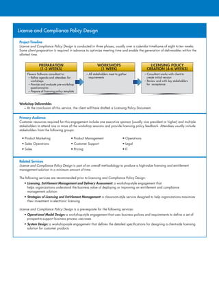 License and Compliance Policy Design
Project Timeline
License and Compliance Policy Design is conducted in three phases, usually over a calendar timeframe of eight to ten weeks.
Some client preparation is required in advance to optimize meeting time and enable the generation of deliverables within the
allotted time.
Workshop Deliverables
– At the conclusion of this service, the client will have drafted a Licensing Policy Document.
Primary Audience
Customer resources required for this engagement include one executive sponsor (usually vice president or higher) and multiple
stakeholders to attend one or more of the workshop sessions and provide licensing policy feedback. Attendees usually include
stakeholders from the following groups:
• Product Marketing	 • Product Management	 • Operations
• Sales Operations	 • Customer Support	 • Legal
• Sales	 • Pricing	 • IT
Related Services
License and Compliance Policy Design is part of an overall methodology to produce a high-value licensing and entitlement
management solution in a minimum amount of time.
The following services are recommended prior to Licensing and Compliance Policy Design:
• Licensing, Entitlement Management and Delivery Assessment: a workshop-style engagement that
helps organizations understand the business value of deploying or improving an entitlement and compliance
management solution
• Strategies of Licensing and Entitlement Management: a classroom-style service designed to help organizations maximize
their investment in electronic licensing
License and Compliance Policy Design is a pre-requisite for the following services:
• Operational Model Design: a workshop-style engagement that uses business polices and requirements to define a set of
prospect-to-support business process use-cases
• System Design: a workshop-style engagement that defines the detailed specifications for designing a client-side licensing
solution for customer products
– Consultant works with client to
create initial version
– Review and with key stakeholders
for acceptance
LICENSING POLICY
CREATION (4-6 WEEKS)
– All stakeholders meet to gather
requirements
WORKSHOPS
(1 WEEK)
Flexera Software consultant to:
– Refine agenda and attendees for
workshops
– Provide and evaluate pre-workshop
questionnaires
– Prepare of licensing policy template
PREPARATION
(1-3 WEEKS)
 