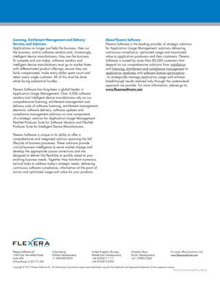 Copyright © 2012 Flexera Software LLC. All other brand and product names mentioned herein may be the trademarks and registered trademarks of their respective owners.
FX_SD_ECM_Licensing-Policy_Sept12
Flexera Software LLC
1000 East Woodfield Road,
Suite 400
Schaumburg, IL 60173 USA
Schaumburg
(Global Headquarters):
+1 800-809-5659
United Kingdom (Europe,
Middle East Headquarters):
+44 870-871-1111
+44 870-873-6300
Australia (Asia,
Pacific Headquarters):
+61 3-9895-2000
For more office locations visit:
www.flexerasoftware.com
Licensing, Entitlement Management and Delivery
Services and Solutions
Applications no longer just help the business, they run
the business, and to software vendors and, increasingly,
intelligent device manufacturers, they are the business.
To compete and win today, software vendors and
intelligent device manufacturers must go to market faster
with differentiated product offerings, ensure they are
fairly compensated, make every dollar spent count and
retain every single customer. All of this must be done
while facing substantial hurdles.
Flexera Software has long been a global leader in
Application Usage Management. Over 3,000 software
vendors and intelligent device manufacturers rely on our
comprehensive licensing, entitlement management and
delivery suite of software licensing, entitlement management,
electronic software delivery, software updates and
compliance management solutions as core components
of a strategic solution for Application Usage Management:
FlexNet Producer Suite for Software Vendors and FlexNet
Producer Suite for Intelligent Device Manufacturers.
Flexera Software is unique in its ability to offer a
comprehensive and integrated solution spanning the full
lifecycle of business processes. These solutions provide
critical business intelligence to sense market change and
develop the appropriate course corrections and are
designed to deliver the flexibility to quickly adapt to your
evolving business needs. Together they transform numerous
tactical tasks to address today’s strategic needs, delivering
continuous software compliance, information at the point of
action and optimized usage and value for your products.
About Flexera Software
Flexera Software is the leading provider of strategic solutions
for Application Usage Management; solutions delivering
continuous compliance, optimized usage and maximized
value to application producers and their customers. Flexera
Software is trusted by more than 80,000 customers that
depend on our comprehensive solutions- from installation
and licensing, entitlement and compliance management to
application readiness and software license optimization
- to strategically manage application usage and achieve
breakthrough results realized only through the systems-level
approach we provide. For more information, please go to:
www.flexerasoftware.com
 