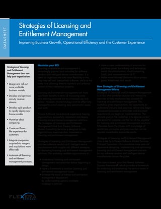 Maximize your ROI
Licensing and entitlement management is
increasingly popular (and valuable) for software
vendors and intelligent device manufacturers. It is
ideal for organizations who want flexibility in the
way they sell and license their software, while at the
same time allowing them to maintain and enhance
control of their intellectual property.
Licensing and entitlement management can have
significant benefits in terms of increasing sales
and reducing revenues lost to unlicensed use and
piracy. However, this technology must be effectively
managed to avoid creating new operational issues
and costs.
Flexera Software has extensive experience helping
organizations successfully implement and deploy
licensing and entitlement management solutions.
The Strategies of Licensing and Entitlement
Management class from Flexera Software
Global Consulting Services is designed to help
organizations maximize their investment in
licensing and entitlement management.
Strategies of Licensing and Entitlement Management
provides software vendors and intelligent device
manufacturers with insights into different strategies
for deploying licensing and entitlement management
solutions. The workshop enables organizations to:
• Understand licensing and entitlement
management best practices before beginning a
design
• Have a framework to analyze licensing and
entitlement management issues
• Increase the value of license and entitlement
management deployment
by understanding options available
to design a solution
• Have a clear understanding of solutions for
problems posed by industry and technology
trends like virtualization, cloud computing,
SaaS, and consumerization of IT
• Make more informed decisions about project
goals, timeframes and results
How Strategies of Licensing and Entitlement
Management Works
Strategies of Licensing and Entitlement Management
is a class that combines lectures and interactive
exercises to help emphasize key concepts of
licensing and entitlement management. This
workshop gives organizations the opportunity to
understand industry best practices before they begin
subsequent processes to articulate and document
requirements, or, begin an implementation. The
ultimate goal of the workshop is to educate current
and potential customers on the “art of the possible”
for licensing and entitlement management solutions.
Attendees leave the classes with knowledge of
world-class principles and practices that can be
applied immediately to provide results.
Strategies of Licensing and Entitlement Management
class is led by a Flexera Software Global Services
Principal Consultant. Our consultants have years of
experience designing, implementing and optimizing
licensing and entitlement management solutions
for top software vendors and intelligent device
manufacturers across the globe.
This class is based upon the Flexera Software
Success Framework®
, which provides a framework
for analyzing and evaluating the various issues in
licensing and entitlement management.
DATASHEET
Strategies of Licensing and
Entitlement Management
Improving Business Growth, Operational Efficiency and the Customer Experience
Strategies of Licensing
and Entitlement
Management class can
help your organization:
• Design and roll out
more profitable
business models
• Develop and optimize
annuity revenue
streams
• Develop agile products
to rapidly deploy new
license models
• Monetize cloud
computing
• Create an iTunes-
like experience for
customers
• Integrate companies
acquired via mergers
and acquisitions more
effectively
• Automate all licensing
and entitlement
management processes
 