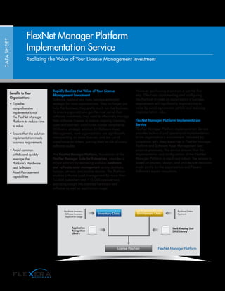 Rapidly Realize the Value of Your License
Management Investment
Software applications have become extremely
strategic for most organizations. They no longer just
help the business; they pretty much run the business.
To ensure organizations get the most out of their
software investment, they need to effectively manage
their software licenses to reduce ongoing licensing
costs and maintain continuous license compliance.
Without a strategic solution for Software Asset
Management, most organizations are significantly
overspending on some licenses, and are out of
compliance on others, putting them at risk of costly
software audits.
The FlexNet Manager Platform, foundation of the
FlexNet Manager Suite for Enterprises, provides a
robust solution by delivering scalable hardware
and software asset management across desktops,
laptops, servers, and mobile devices. The Platform
enables software asset management for more than
14,000 publishers and 110,000 applications,
providing insight into installed hardware and
software as well as application usage.
However, purchasing a solution is just the first
step. Effectively implementing and configuring
the Platform to meet an organization’s business
requirements will significantly improve time to
value by avoiding common pitfalls and reducing
implementation risks.
FlexNet Manager Platform Implementation
Service
FlexNet Manager Platform Implementation Service
provides technical and operational implementation
in the organization’s environment. Delivered by
consultants with deep expertise in FlexNet Manager
Platform and Software Asset Management best
practice processes, this service ensures that the
implementation and configuration of the FlexNet
Manager Platform is rapid and robust. The service is
based on process, design, and architecture decisions
made jointly by the organization and Flexera
Software’s expert consultants.
DATASHEET
FlexNet Manager Platform
Implementation Service
Benefits to Your
Organization:
• Expedite
comprehensive
implementation of
the FlexNet Manager
Platform to reduce time
to value
• Ensure that the solution
implementation meets
business requirements
• Avoid common
pitfalls and quickly
leverage the
Platform’s Hardware
and Software
Asset Management
capabilities
Stock Keeping Unit
(SKU) Library
FlexNet Manager Platform
Application
Recognition
Library
Hardware Inventory
Software Inventory
Application Usage
Entitlement DataInventory Data
Purchase Orders
Contracts
License Position
Realizing the Value of Your License Management Investment
 