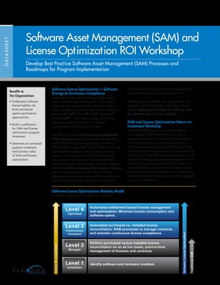 DATASHEET
Software Asset Management (SAM) and
License Optimization ROI Workshop
Develop Best Practice Software Asset Management (SAM) Processes and
Roadmaps for Program Implementation
Software License Optimization = Software
Savings & Continuous Compliance
Software license and maintenance fees are a
major expense representing 20--35% of total
IT spend. The majority of that spend is tied to
major desktop and server application vendors—
Microsoft®
, IBM®
, Oracle®
, SAP®
, Symantec™
and Adobe®
— that have a range of complex
license models, translating into license
management challenges for clients.
The lack of mature software asset management
(SAM) processes expose enterprises to software
audit liabilities and overspending. A mature
SAM program supported by an Software License
Optimization solution can control costs and
reduce risks associated with software assets.
But, many companies lack the facts and data
needed to justify an investment decision. Flexera
Software’s Software License Optimization Services
assist in assessing the current state of asset
management maturity, help build the justification
for a SAM and license optimization program,
and develop best practice SAM processes and
roadmaps for program implementation.
Such a program will set you on a path to the
highest level of license optimization maturity
where ongoing cost savings of 5-30% per year
on software spend can be realized.
SAM and License Optimization Return on
Investment Workshop
The SAM and License Optimization Return
on Investment (ROI) Workshop is a 3-day
engagement involving the active participation
of client personnel to collectively perform a
rapid assessment of existing SAM capabilities.
An in-depth questionnaire drives the interactive
session and client self-assessment responses and
workshop findings populate assumptions within
Flexera Software’s proprietary ROI model. An
estimated ROI and payback timeframe depict
the business value associated with establishing
a robust SAM and license optimization program
across the enterprise.
Software License Optimization Maturity Model
Asset Management to License Optimization
TraditionalSAM
SoftwareLicenseOptimization
ReturnOnInvestment
Level 4
Optimized
Level 3
Continuously
Compliant
Level 2
Managed
Level 1
Installation
Automated entitlement based license management
and optimization; Minimize license consumption and
software spend.
Automated purchased vs. installed license
reconciliation; SAM processes to manage contracts
and maintain continuous license compliance.
Perform purchased versus installed license
reconciliation on an ad hoc basis; point-in-time
management of licenses and contracts.
Identify software and hardware installed.
Benefits to
the Organization:
• Understand software
license liability risk
level and license
spend optimization
opportunities.
• Build a justification
for SAM and license
optimization program
investment.
• Determine an estimated
payback timeframe
and business value
of SAM and license
optimization.
 