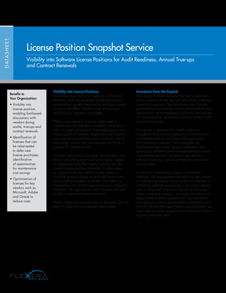 Visibility into License Positions
Not every organization is ready for a full-blown
Software Asset Management (SAM) and license
optimization project. Reasons for waiting to launch
a large-scale effort include a lack of resources,
infrastructure, processes or budget.
These organizations, however, often need to
understand what software is installed compared to
what has been purchased. Knowledge about their
license positions enables organizations to address
such concerns as software spend and total cost of
ownership, control over licenses and the ability to
prepare for vendor audits.
A vendor relationship manager, for example, may
face a compelling event such as an audit, true-up
or license purchase that makes visibility into the
current license position essential. In other cases,
an organization may want to move higher on
the SAM maturity ladder to drive efficiencies that
reduce software spend or enable more effective
management of maintenance and support renewals.
However, the organization may not have the tools
or skills to optimize license positions.
Flexera Software’s License Position Snapshot Service
helps IT organizations address these needs.
Assistance from the Experts
The License Position Snapshot Service is delivered
as an onsite or remote analysis of a client’s software
installation position. The service can also include
purchased-versus-installed license reconciliation and
optimization recommendations to drive cost savings
or cost avoidance, especially around a vendor audit
or purchasing event.
The service is delivered by Flexera Software
consultants who are well versed in the architecture
and implementation of FlexNet Manager Suite
for Enterprises solutions. The consultants use
FlexNet Manager Suite, Flexera Software’s next-
generation software asset management and license
optimization solution, to capture and report on
software inventory, license entitlement and license
position data.
In addition to providing a report on installed
software, the engagement may also include a report
on software purchased versus installed or deliver an
optimized software position for a particular vendor,
such as Microsoft, Adobe or Oracle. In this case,
Flexera Software assigns a principal consultant with
deep software licensing expertise. The consultant
leverages the license optimization capabilities built
into the FlexNet Manager Suite to apply product use
rights that minimize license consumption and reduce
ongoing software costs.
DATASHEET
License Position Snapshot Service
Visibility into Software License Positions for Audit Readiness, Annual True-ups
and Contract Renewals
Benefits to
Your Organization:
• Visibility into
license position,
enabling fact-based
discussions with
vendors during
audits, true-ups and
contract renewals
• Identification of
licenses that can
be reharvested
to defer new
license purchases;
identification
of opportunities
for maintenance
cost savings
• Optimization of
licenses for key
vendors such as
Microsoft, Adobe
and Oracle to
reduce costs
 