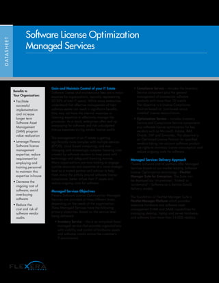 Gain and Maintain Control of your IT Estate
Software license and maintenance fees are a major
expense for organizations, typically representing
20-30% of total IT spend. While many enterprises
understand that effective management of their
software estate can result in significant benefits,
they may not have the internal resources or
licensing expertise to effectively manage the
processes. As a result, enterprises often end up
overpaying for software and risk unbudgeted
true-up expenses during vendor license audits.
The management of an IT estate is getting
significantly more complex with multiple devices
(BYOD), cloud based computing, and ever
changing and increasingly complex licensing rules
created by software vendors to keep pace with
technology and safeguard licensing income.
Many organizations are now looking to engage
outside resources and expertise at a more strategic
level as a trusted partner and advisor to help
them avoid the pitfalls around software license
compliance, better utilize their IT assets and
reduce ongoing costs for software.
Managed Services Objectives
Flexera Software License Optimization Managed
Services are provided at three different levels
depending on the needs of the organization.
These Managed Services have the following
primary objectives, based on the service level
being delivered:
• Inventory Service – this is an entry-level basic
managed service that provides organizations
with visibility and control of hardware assets
and software installs across the customer’s
IT environment.
• Compliance Service – includes the Inventory
Service component plus the general
management of commercial software
products with more than 10 installs.
The objective is a License Compliance
Position based on ‘purchased versus
installed’ license reconciliation.
• Optimization Service – includes Inventory
Service and Compliance Service components
plus software license optimization for key
vendors such as Microsoft, Adobe, IBM,
Oracle, SAP and Symantec. The objective is
an Optimized License Position for specified
vendors taking into account software product
use rights to minimize license consumption and
reduce ongoing costs for software.
Managed Services Delivery Approach
Flexera Software and its partners offer Managed
Services based on our market leading Software
License Optimization technology—FlexNet
Manager Suite for Enterprises. The Suite can
be deployed via ‘on-premises’, ‘hosted’ or
‘on-demand’—Software as a Service (SaaS)
delivery models.
The foundation of FlexNet Manager Suite is
FlexNet Manager Platform which provides
extensive hardware and software asset
management (HAM and SAM) capabilities for
managing desktop, laptop and server hardware,
and software from more than 14,000 vendors.
DATASHEET
Software License Optimization
Managed Services
Benefits to
Your Organization:
• Facilitate
successful
implementation
and increase
longer term
Software Asset
Management
(SAM) program
value realization
• Leverage Flexera
Software license
management
expertise; reduce
requirement for
employing and
training personnel
to maintain this
expertise in-house
• Decrease the
ongoing cost of
software; avoid
over-buying
software
• Reduce the
cost and risk of
software vendor
audits
 