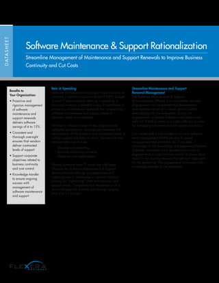 Rein in Spending
Software maintenance and support costs continue to
consume a significant portion of the IT OPEX budget
in most IT organizations. Reining in spending in
this area is nearly impossible unless IT establishes a
proactive, standardized approach for rationalizing
software maintenance and support needs to
optimize return on investment.
Without a consistent level of due diligence and
adequate governance, misalignment between the
requirements of the business and contracted levels of
vendor support are likely to occur. The result of that
misalignment can include:
· Unnecessary spending
· Business continuity concerns
· Negative user experiences
Flexera Software helps IT tackle this challenge.
Through our Software Maintenance & Support
Rationalization offering, our experts assist IT
organizations in developing a rigorous decision
process for “right-sizing” their maintenance and
support levels. Companies that implement such a
discipline typically achieve cost savings ranging
from 6 to 15 percent.
Streamline Maintenance and Support
Renewal Management
The Software Maintenance & Support
Rationalization offering is a consultative services
engagement that accelerates the development
and implementation of a robust rationalization
methodology for the enterprise. During the
engagement, a Flexera Software consultant works
with the IT staff to develop a highly efficient process
for managing maintenance and support renewals.
Our skilled staff is well versed in not only software
asset management (SAM) but also IT spend
management best practices. So IT can take
advantage of the knowledge and experience Flexera
Software consultants have gained from scores of
engagements in organizations similar to yours. As a
result, IT can quickly develop the optimum approach
for the enterprise. The engagement culminates with
knowledge transfer to the enterprise.
DATASHEET
Software Maintenance & Support Rationalization
Streamline Management of Maintenance and Support Renewals to Improve Business
Continuity and Cut Costs
Benefits to
Your Organization:
• Proactive and
rigorous management
of software
maintenance and
support renewals
delivers software
savings of 6 to 15%
• Consistent and
thorough oversight
ensures that vendors
deliver contracted
levels of support
• Support corporate
objectives related to
business continuity
and cost control
• Knowledge transfer
to ensure ongoing
success with
management of
software maintenance
and support
 
