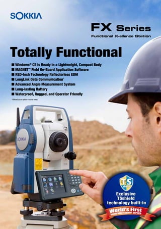 Totally Functional
I Windows®
CE is Ready in a Lightweight, Compact Body
I MAGNET™
Field On-Board Application Software
I RED-tech Technology Reflectorless EDM
I LongLink Data Communication*
I Advanced Angle Measurement System
I Long-lasting Battery
I Waterproof, Rugged, and Operator Friendly
*Offered as an option in some areas.
Functional X-ellence Station
FX Series
 