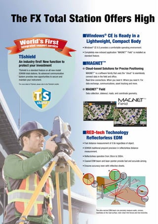 The FX Total Station Offers High
• Fast distance measurement of 0.9s regardless of object.
• SOKKIA traditional pinpoint precision in reflectorless distance
measurement.
• Reflectorless operation from 30cm to 500m.
• Coaxial EDM beam and laser-pointer provide fast and accurate aiming.
• Ensures accuracy even with reflective sheets.
• Windows®
CE 6.0 provides a comfortable operating environment.
• Completely new onboard application “MAGNET™
Field” is installed as
standard feature.
The ultra-narrow EDM beam can precisely measure walls, corners,
manholes on the road surface, even chain-link fences and tree branches.
IWindows®
CE is Ready in a
Lightweight, Compact Body
MAGNET™
is a software family that uses the “cloud” to seamlessly
connect data in the field and office.
Real-time connections. When you need it. Where you need it. For
data exchange, communications, asset tracking and more.
IMAGNET™
IRED-tech Technology
Reflectorless EDM
G Cloud-based Solutions for Precise Positioning
Data collection, stakeout, roads, and coordinate geometry.
G MAGNET™
Field
TSshield
An industry first! New function to
protect your investment
TSshield is a standard feature on all new model
SOKKIA total stations. Its advanced communication
system provides new opportunities to secure and
maintain your instrument.
*For more detail of TSshield, please refer to the TSshield's leaflet.
A
B
C
C
A
B
 