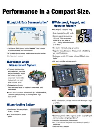 RS-1B
SHC250
DATA COLLECTOR
Back Pack
• The FX series of total stations features Bluetooth®
Class1 wireless
technology for reliable data communications.
• All FX data is instantly available at the Bluetooth-equipped controller.
*Offered as an option in some areas.
• Uses the same high capacity battery
as MDTS and GNSS.
• One battery provides 20 hours of
power.
• FX features SOKKIA's original
absolute encoders that provide
long-term reliability in any job
site condition. Dual-axis
compensator ensures stable
measurements even when
setup on uneven terrain.
• Sokkia’s traditional motion
clamp and tangent screw are employed to ensure stable angle
measurement.
• FX-101 and FX-102 feature groundbreaking IACS (Independent Angle
Calibration System) technology for extremely reliable angle
measurement.
ILong-lasting Battery
IAdvanced Angle
Measurement System
• IP65 dustproof / waterproof rating.
• Metal chassis and heavy duty handle.
• Standard usage temperature range
-20 to +50°C. Low temperature
models can be used as low as
-30°C*2
and high temperature models
up to +60°C.*2
• New star key [#] instantly brings up functions.
• Trigger key lets you take a series of measurements without taking
your eye off the telescope.
• Control panel consists of 10-key pad with color LCD touch screen
display.*2
• USB type A / mini B as well as serial ports.
• Green / Red telescope guide light enhances work efficiency in a range
up to 150m.
• Built-in laser plummet with five brightness levels is equipped for quick
instrument setting in all lighting conditions.*3
*1 Low and High temperature models available as options.
*2 Face 2 is only touch screen display. Control panel location may vary depending on
region or model.
*3 Offered as an option in some areas.
Performance in a Compact Size.
IWaterproof, Rugged, and
Operator Friendly
ILongLink Data Communication*
 