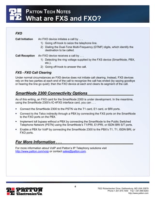 4 
7622 Rickenbacker Drive, Gaithersburg, MD USA 20879 
Phone 1.301.975.1000 Fax 1.301.869.9293 
http://www.patton.com 
PATTON TECH NOTES 
What are FXS and FXO? 
FXO 
Call Initiation An FXO device initiates a call by . . . 
1) Going off-hook to seize the telephone line. 
2) Dialing the Dual-Tone Multi-Frequency (DTMF) digits, which identify the 
destination to be called. 
Call Reception An FXO device receives a call by . . . 
1) Detecting the ring voltage supplied by the FXS device (SmartNode, PBX, 
etc.). 
2) Going off-hook to answer the call. 
FXS - FXO Call Clearing 
Under normal circumstances an FXS device does not initiate call clearing. Instead, FXS devices 
rely on the two parties at each end of the call to recognize the call has ended (by saying goodbye 
or hearing the line go quiet); then the FXO device at each end clears its segment of the call. 
SmartNode 2300 Connectivity Options_____________________ 
As of this writing, an FXO card for the SmartNode 2300 is under development. In the meantime, 
using the SmartNode 2300’s IC-4FXS interface card, you can . . . 
§ Connect the SmartNode 2300 to the PSTN via the T1 card, E1 card, or BRI ports. 
§ Connect to the Telco indirectly through a PBX by connecting the FXS ports on the SmartNode 
to the FXO ports on the PBX. 
§ Implement toll bypass without a PBX by connecting the SmartNode to the Public Switched 
Telephone Network (PSTN) using the SmartNode’s T1/PRI, E1/PRI, or ISDN BRI S/T ports. 
§ Enable a PBX for VoIP by connecting the SmartNode 2300 to the PBX’s T1, T1, ISDN BRI, or 
FXO ports. 
For More Information . . . ________________________________ 
For more information about VoIP and Patton’s IP Telephony solutions visit 
http://www.patton.com/voip or contact sales@patton.com. 
