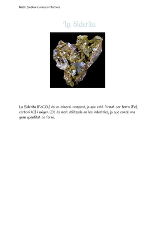  
Nom: ​Siobhan Carrasco Martínez
La Siderita
 
 
 
 
 
 
 
 
 
 
 
 
 
 
 
 
 
La Siderita (FeCO​3​) és un mineral compost, ja que està format per ferro (Fe),
carboni (C) i oxigen (O). és molt utilitzada en les industries, ja que conté una
gran quantitat de ferro. 
 
 
 
 
 
 
 
 
 
 
 
 