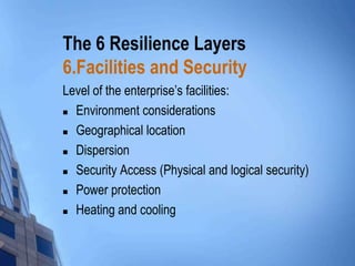 The 6 Resilience Layers
6.Facilities and Security
Level of the enterprise’s facilities:
 Environment considerations
 Geographical location
 Dispersion
 Security Access (Physical and logical security)
 Power protection
 Heating and cooling

 