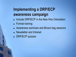 Implementing a DRP/ECP
awareness campaign






Include DRP/ECP in the New Hire Orientation
Formal training
Awareness seminars and Brown bag sessions
Newsletter and Intranet
DRP/ECP quizzes

 