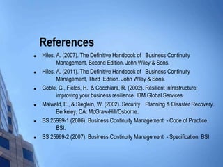 References












Hiles, A. (2007). The Definitive Handbook of Business Continuity
Management, Second Edition. John Wiley & Sons.
Hiles, A. (2011). The Definitive Handbook of Business Continuity
Management, Third Edition. John Wiley & Sons.
Goble, G., Fields, H., & Cocchiara, R. (2002). Resilient Infrastructure:
improving your business resilience. IBM Global Services.
Maiwald, E., & Sieglein, W. (2002). Security Planning & Disaster Recovery.
Berkeley, CA: McGraw-Hill/Osborne.
BS 25999-1 (2006). Business Continuity Management - Code of Practice.
BSI.
BS 25999-2 (2007). Business Continuity Management - Specification. BSI.

 