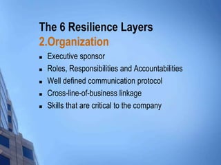 The 6 Resilience Layers
2.Organization






Executive sponsor
Roles, Responsibilities and Accountabilities
Well defined communication protocol
Cross-line-of-business linkage
Skills that are critical to the company

 