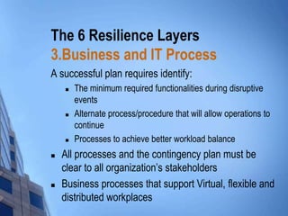 The 6 Resilience Layers
3.Business and IT Process
A successful plan requires identify:










The minimum required functionalities during disruptive
events
Alternate process/procedure that will allow operations to
continue
Processes to achieve better workload balance

All processes and the contingency plan must be
clear to all organization’s stakeholders
Business processes that support Virtual, flexible and
distributed workplaces

 