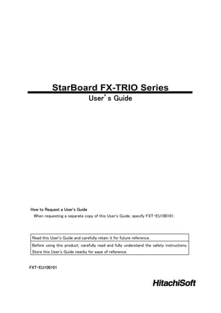StarBoard FX-TRIO Series
                                 User’s Guide




How to Request a User's Guide
 When requesting a separate copy of this User's Guide, specify FXT-EU100101.




 Read this User's Guide and carefully retain it for future reference.
 Before using this product, carefully read and fully understand the safety instructions.
 Store this User's Guide nearby for ease of reference.


FXT-EU100101
 