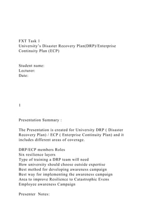 FXT Task 1
University’s Disaster Recovery Plan(DRP)/Enterprise
Continuity Plan (ECP)
Student name:
Lecturer:
Date:
1
Presentation Summary :
The Presentation is created for University DRP ( Disaster
Recovery Plan) / ECP ( Enterprise Continuity Plan) and it
includes different areas of coverage.
DRP/ECP members Roles
Six resilience layers
Type of training a DRP team will need
How university should choose outside expertise
Best method for developing awareness campaign
Best way for implementing the awareness campaign
Area to improve Resilience to Catastrophic Evens
Employee awareness Campaign
Presenter Notes:
 