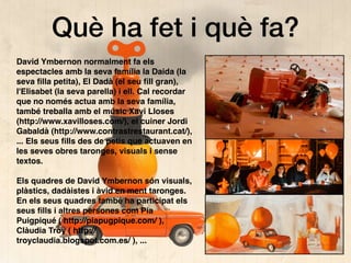 Què ha fet i què fa?
David Ymbernon normalment fa els
espectacles amb la seva família la Daida (la
seva ﬁlla petita), El Dadà (el seu ﬁll gran),
l'Elisabet (la seva parella) i ell. Cal recordar
que no només actua amb la seva família,
també treballa amb el músic Xavi Lloses
(http://www.xavilloses.com/), el cuiner Jordi
Gabaldà (http://www.contrastrestaurant.cat/),
... Els seus ﬁlls des de petis que actuaven en
les seves obres taronges, visuals i sense
textos.
Els quadres de David Ymbernon són visuals,
plàstics, dadàistes i àvid en ment taronges.
En els seus quadres també ha participat els
seus ﬁlls i altres persones com Pia
Puigpiqué ( http://piapugpique.com/ ),
Clàudia Troy ( http://
troyclaudia.blogspot.com.es/ ), ...
 