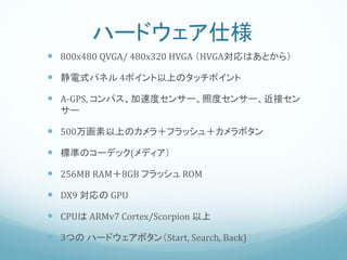 ハードウェア仕様
 800x480 QVGA/ 480x320 HVGA （HVGA対応はあとから）

 静電式パネル 4ポイント以上のタッチポイント

 A-GPS, コンパス、加速度センサー、照度センサー、近接セン
  サー

 500万画素以上のカメラ＋フラッシュ＋カメラボタン

 標準のコーデック(メディア）

 256MB RAM＋8GB フラッシュ ROM

 DX9 対応の GPU

 CPUは ARMv7 Cortex/Scorpion 以上

 3つの ハードウェアボタン（Start, Search, Back)
 