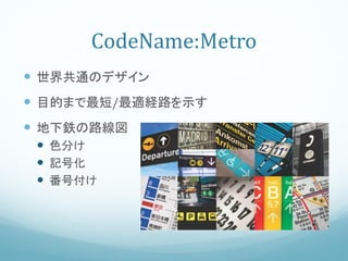 CodeName:Metro
 世界共通のデザイン
 目的まで最短/最適経路を示す
 地下鉄の路線図
  色分け
  記号化
  番号付け
 