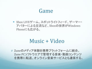 Game
 Xbox LIVEゲーム。スポットライトフィード、ゲーマー・
  アバターによる交流など、Xboxの世界がWindows
  Phoneにも広がる。



       Music + Video
0 Zuneのメディア体験を携帯プラットフォームに統合。
 Zune PCソフトウエアで管理する音楽・動画コンテンツ
 を携帯に転送、オンライン音楽サービスとも連係する。
 
