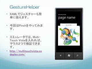GestureHelper
• XAMLでジェスチャーも簡
  単に扱えます。

• 今回はPinchをやってみま
  す。

• エミュレータでは、Multi-
  Touch Vistaを入れれば、
  マウス２つで検証できま
  す。
• http://multitouchvista.co
  deplex.com/
 