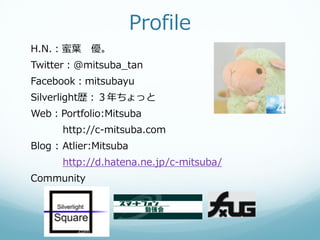 Profile
H.N.：蜜葉 優。
Twitter：@mitsuba_tan
Facebook：mitsubayu
Silverlight歴：３年ちょっと
Web：Portfolio:Mitsuba
      http://c-mitsuba.com
Blog : Atlier:Mitsuba
      http://d.hatena.ne.jp/c-mitsuba/
Community
 