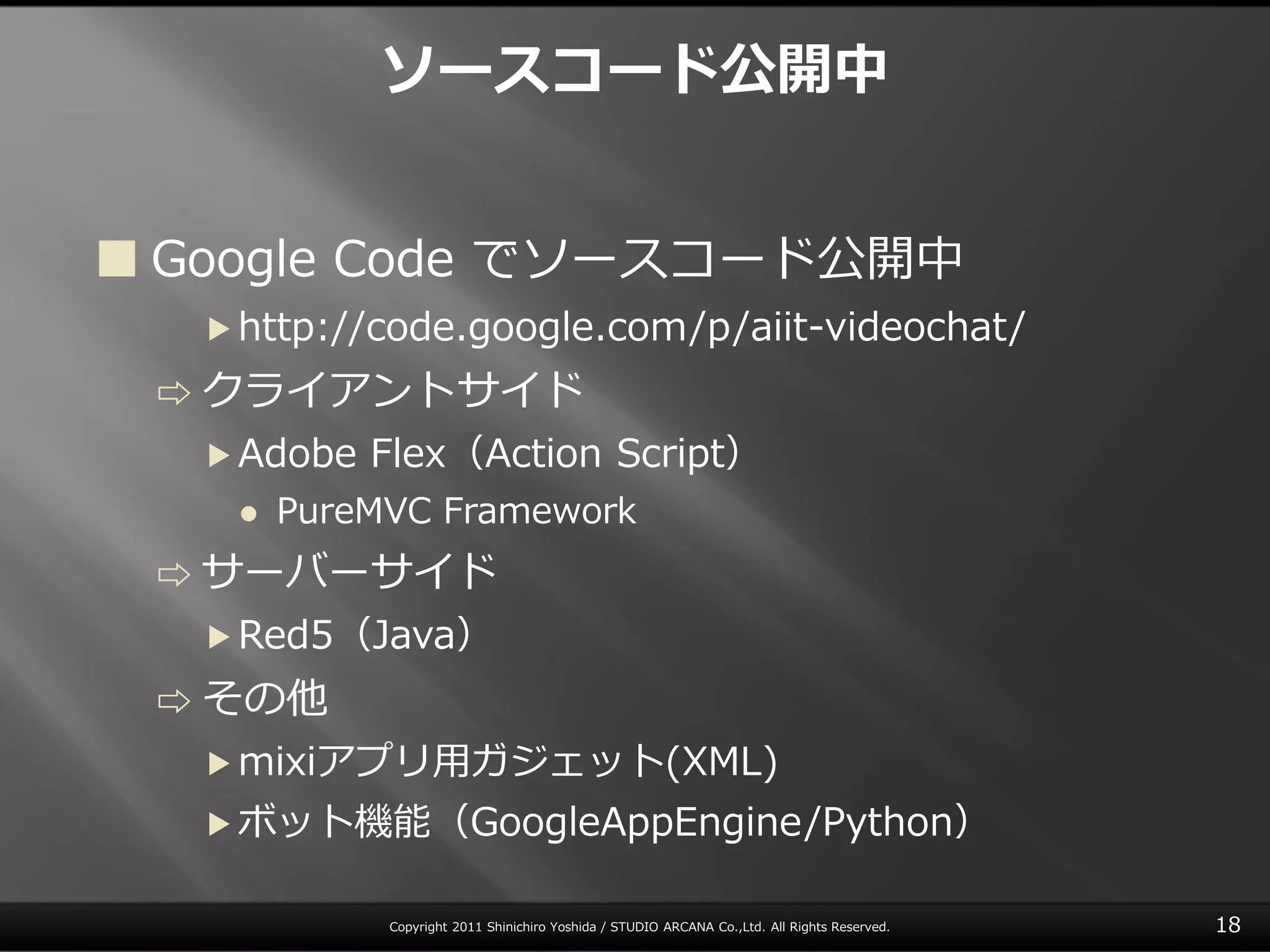 ソースコード公開中


 Google Code でソースコード公開中
  ▶ http://code.google.com/p/aiit-videochat/

 ⇨ クラ゗ゕント サ゗ド
  ▶ Adobe   Flex（Action Script）
      PureMVC Framework
 ⇨ サーバーサ゗ド
  ▶ Red5（Java）

 ⇨ その他
  ▶ mixiゕプリ用ガジェット(XML)
  ▶ ボット機能（GoogleAppEngine/Python）


            Copyright 2011 Shinichiro Yoshida / STUDIO ARCANA Co.,Ltd. All Rights Reserved.   18
 