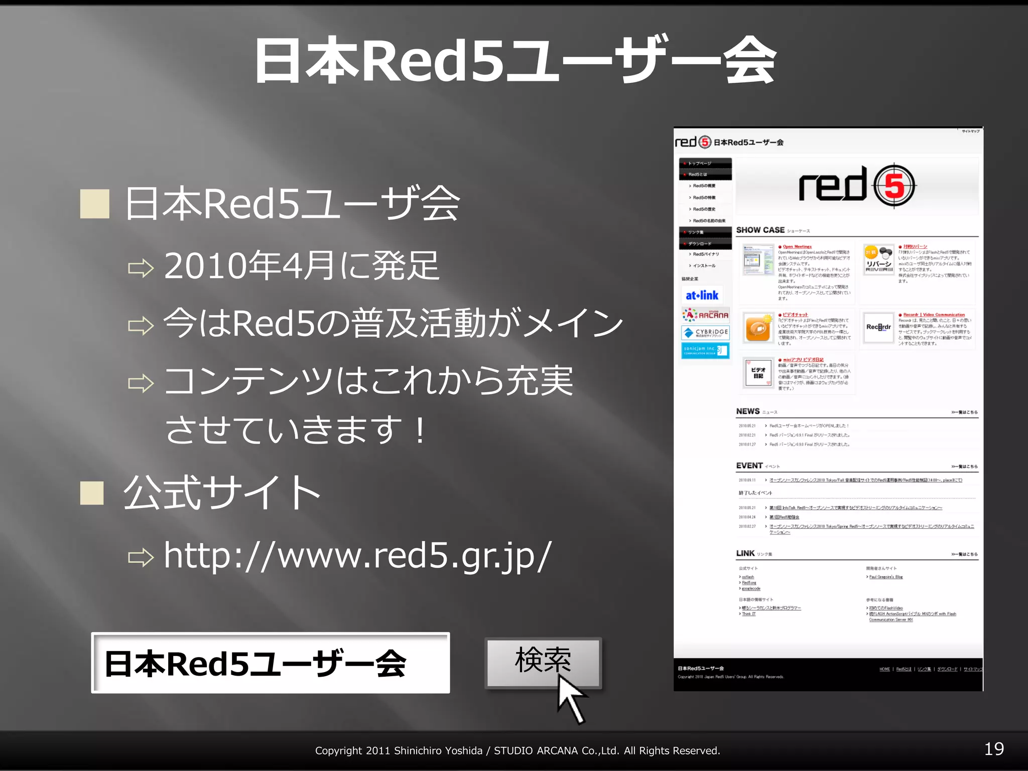 日本Red5ユーザー会

 日本Red5ユーザ会
 ⇨ 2010年4月に発足

 ⇨ 今はRed5の普及活動がメ゗ン

 ⇨ コンテンツはこれから充実
   させていきます！
 公式サ゗ト
 ⇨ http://www.red5.gr.jp/


日本Red5ユーザー会                                      検索

           Copyright 2011 Shinichiro Yoshida / STUDIO ARCANA Co.,Ltd. All Rights Reserved.   19
 