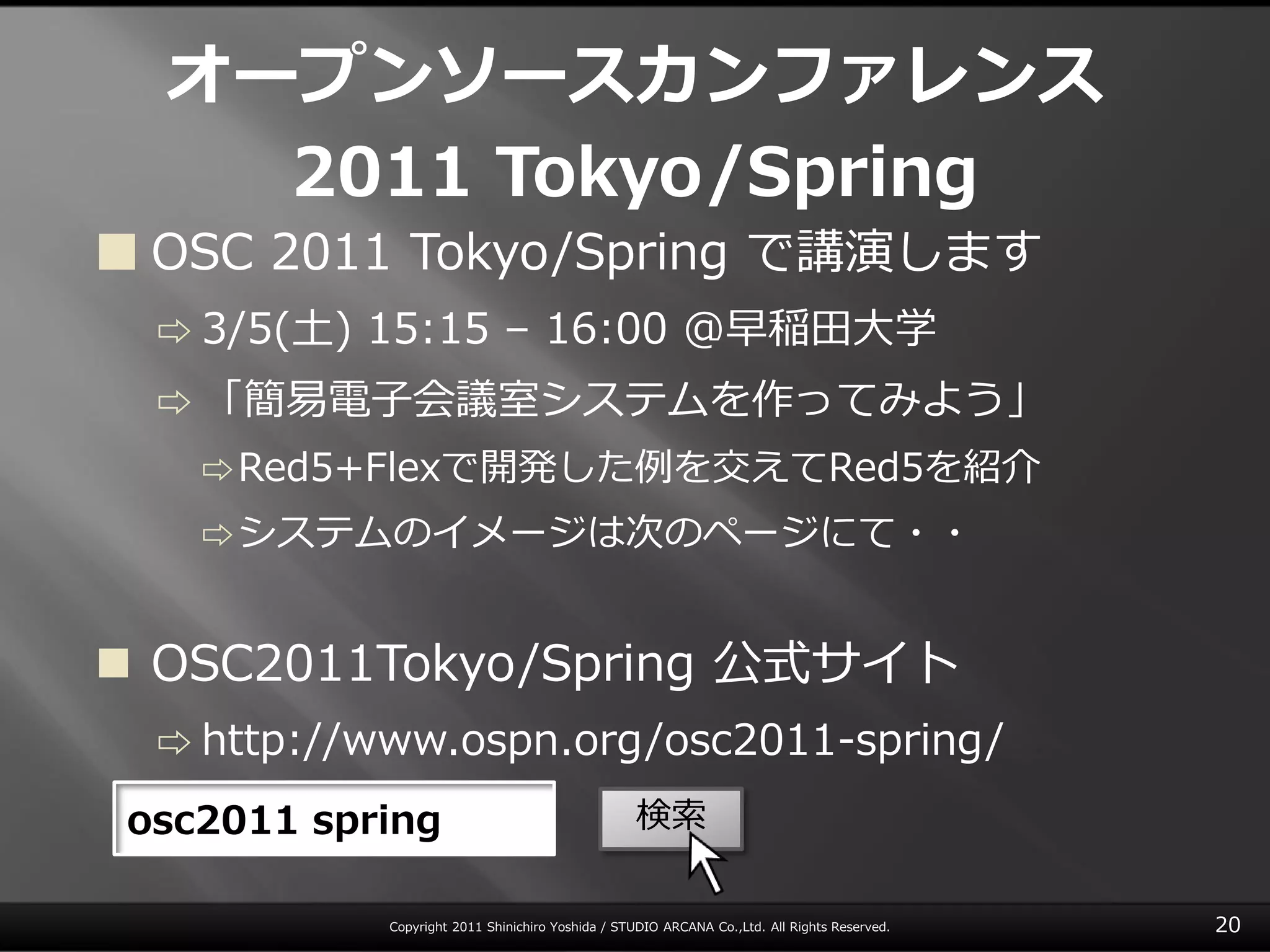 オープンソースカンファレンス
    2011 Tokyo/Spring
 OSC 2011 Tokyo/Spring で講演します
  ⇨ 3/5(土)   15:15 – 16:00 @早稲田大学
  ⇨ 「簡易電子会議室システムを作ってみよう」
    ⇨ Red5+Flexで開発した例を交えてRed5を紹介

    ⇨ システムの゗メージは次のページにて・・



 OSC2011Tokyo/Spring 公式サ゗ト
  ⇨ http://www.ospn.org/osc2011-spring/

 osc2011 spring                                    検索

             Copyright 2011 Shinichiro Yoshida / STUDIO ARCANA Co.,Ltd. All Rights Reserved.   20
 