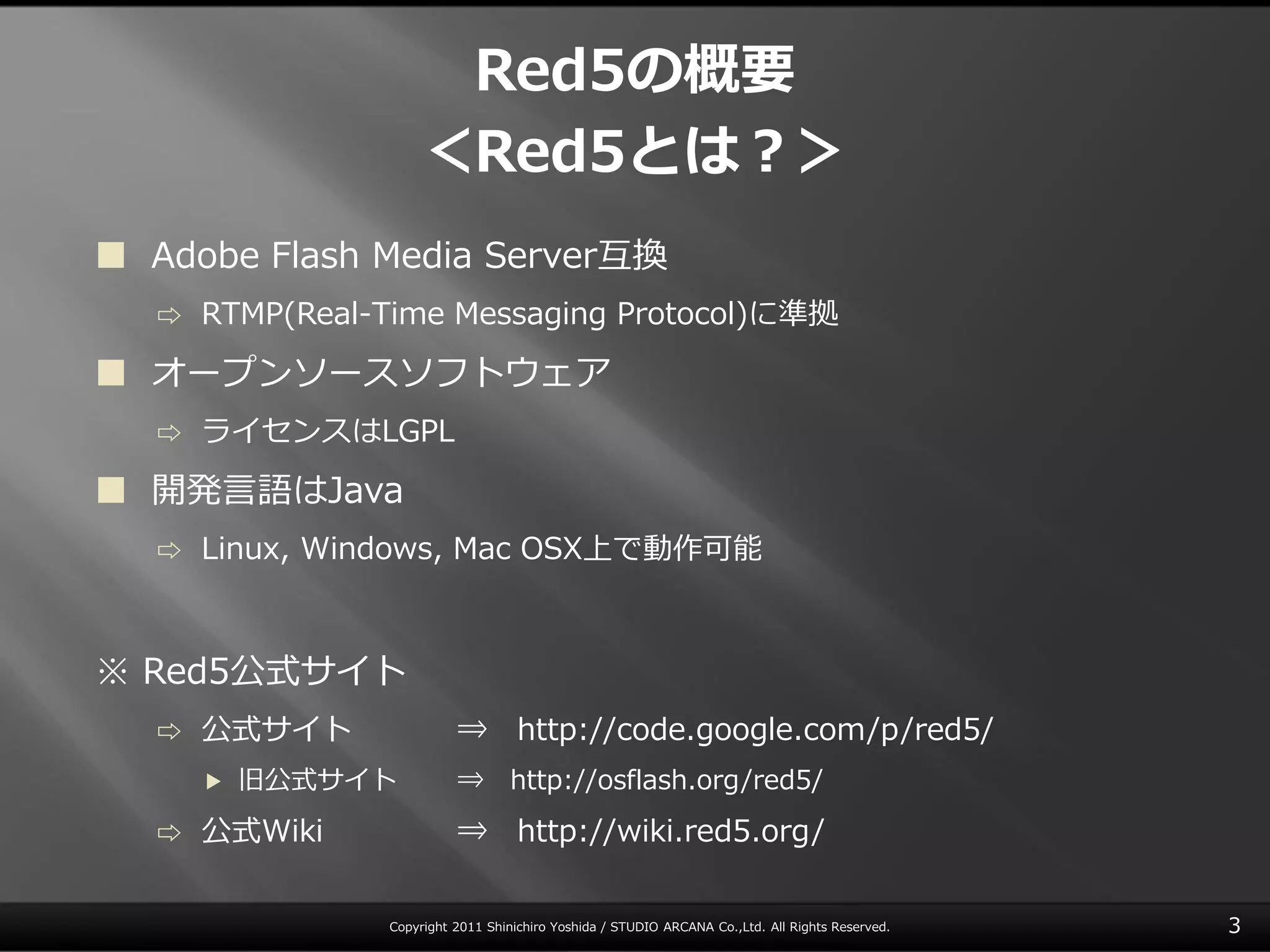 Red5の概要
                     ＜Red5とは？＞
 Adobe Flash Media Server互換
   ⇨   RTMP(Real-Time Messaging Protocol)に準拠

 オープンソースソフトウェゕ
   ⇨   ラ゗センスはLGPL

 開発言語はJava
   ⇨   Linux, Windows, Mac OSX上で動作可能



※ Red5公式サ゗ト
   ⇨   公式サ゗ト               ⇒ http://code.google.com/p/red5/
       ▶   旧公式サ゗ト          ⇒        http://osflash.org/red5/
   ⇨   公式Wiki              ⇒ http://wiki.red5.org/

                 Copyright 2011 Shinichiro Yoshida / STUDIO ARCANA Co.,Ltd. All Rights Reserved.   3
 