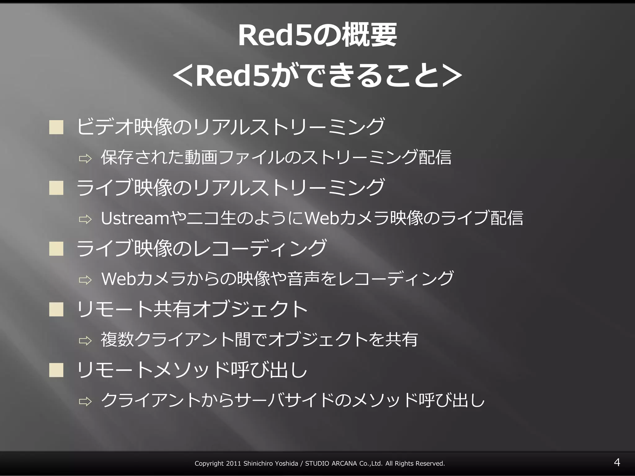 Red5の概要
         ＜Red5ができること＞
 ビデオ映像のリゕルストリーミング
 ⇨   保存された動画フゔ゗ルのストリーミング配信
 ラ゗ブ映像のリゕルストリーミング
 ⇨   Ustreamやニコ生のようにWebカメラ映像のラ゗ブ配信
 ラ゗ブ映像のレコーデゖング
 ⇨   Webカメラからの映像や音声をレコーデゖング
 リモート共有オブジェクト
 ⇨   複数クラ゗ゕント間でオブジェクトを共有
 リモートメソッド呼び出し
 ⇨   クラ゗ゕントからサーバサ゗ドのメソッド呼び出し


           Copyright 2011 Shinichiro Yoshida / STUDIO ARCANA Co.,Ltd. All Rights Reserved.   4
 