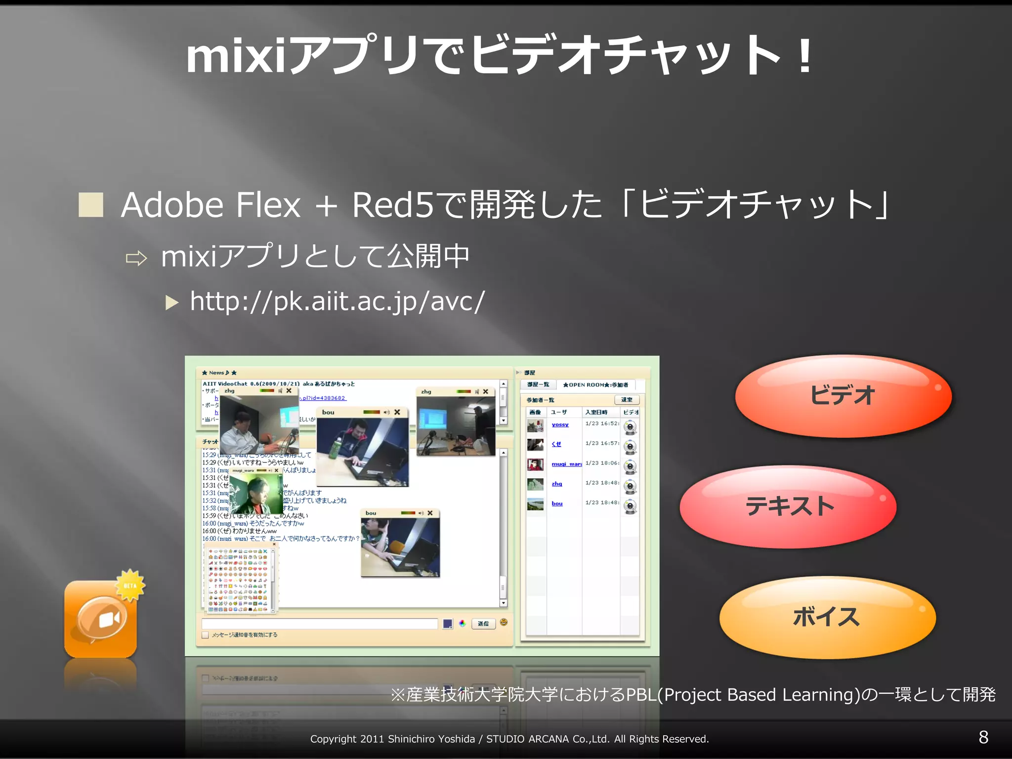 mixiアプリでビデオチャット！


 Adobe Flex + Red5で開発した「ビデオチャット」
 ⇨   mixiゕプリとして公開中
     ▶   http://pk.aiit.ac.jp/avc/


                                                                                                       ビデオ



                                                                                                     テキスト



                                                                                                       ボイス


                                  ※産業技術大学院大学におけるPBL(Project Based Learning)の一環として開発

                   Copyright 2011 Shinichiro Yoshida / STUDIO ARCANA Co.,Ltd. All Rights Reserved.           8
 