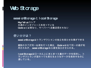 Web Storage sessionStorage と localStorage Key/Value ストア 共通のインタフェースを持っている Cookie とは異なり、サーバーへ自動送信されない 使い分けは？ sessionStorage はトランザクションの独立を保たせる事ができる 複数のタブが同一処理を行った場合、 Cookie は全て同一の値が利用されるが、 sessionStorage なら値を独立させられる。 localStorage はローカル上にまとまった量のデータを保持し、トランザクションが変わっても使えるようなデータを保持するのに適している。 