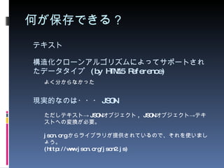 何が保存できる？ テキスト ただしテキスト-> JSON オブジェクト , JSON オブジェクト->テキストへの変換が必要。 json.org からライブラリが提供されているので、それを使いましょう。 (http://www.json.org/json2.js) 現実的なのは・・・ JSON 構造化クローンアルゴリズムによってサポートされたデータタイプ  (by HTML5 Reference) よく分からなかった 
