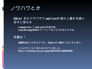 ノウハウとか Safari 系のブラウザで setItem で値の上書きを繰り返すと落ちる 2MB 程度はいけるようです。 Cookie の 4KB から比べると多い。 ここにすごくよくまとめられていました。 http://d.hatena.ne.jp/uupaa/20100106/1262781846 容量は？ removeItem して setItem で回避可能。 localStorage 関数はラップしておいた方が安心ですね。 
