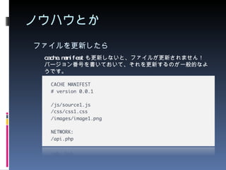 ノウハウとか ファイルを更新したら cache.manifest も更新しないと、ファイルが更新されません！ バージョン番号を書いておいて、それを更新するのが一般的なようです。 