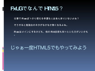 FxUG でなんで HTML5 ？ 仕事で Flex ばっかり使える幸運な人はあんまりいないよね？ そうすると勉強会のネタがなかなか無くなるよね。 Flex はメインにするけども、他の RIA 技術も知っといた方がいいかも。 