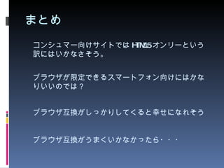 まとめ コンシュマー向けサイトでは HTML5 オンリーという訳にはいかなさそう。 ブラウザが限定できるスマートフォン向けにはかなりいいのでは？ ブラウザ互換がしっかりしてくると幸せになれそう ブラウザ互換がうまくいかなかったら・・・ 