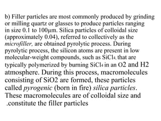 b) Filler particles are most commonly produced by grinding
or milling quartz or glasses to produce particles ranging
in size 0.1 to 100µm. Silica particles of colloidal size
(approximately 0.04), referred to collectively as the
microfiller, are obtained pyrolytic process. During
pyrolytic process, the silicon atoms are present in low
molecular-weight compounds, such as SiCl4, that are
typically polymerized by burning SiCl4 in an O2 and H2
atmosphere. During this process, macromolecules
consisting of SiO2 are formed, these particles
called pyrogenic (born in fire) silica particles.
These macromolecules are of colloidal size and
constitute the filler particles.
 