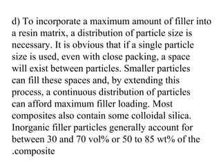 d) To incorporate a maximum amount of filler into
a resin matrix, a distribution of particle size is
necessary. It is obvious that if a single particle
size is used, even with close packing, a space
will exist between particles. Smaller particles
can fill these spaces and, by extending this
process, a continuous distribution of particles
can afford maximum filler loading. Most
composites also contain some colloidal silica.
Inorganic filler particles generally account for
between 30 and 70 vol% or 50 to 85 wt% of the
composite.
 