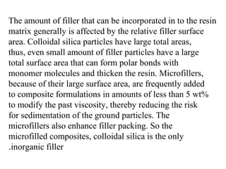 The amount of filler that can be incorporated in to the resin
matrix generally is affected by the relative filler surface
area. Colloidal silica particles have large total areas,
thus, even small amount of filler particles have a large
total surface area that can form polar bonds with
monomer molecules and thicken the resin. Microfillers,
because of their large surface area, are frequently added
to composite formulations in amounts of less than 5 wt%
to modify the past viscosity, thereby reducing the risk
for sedimentation of the ground particles. The
microfillers also enhance filler packing. So the
microfilled composites, colloidal silica is the only
inorganic filler.
 