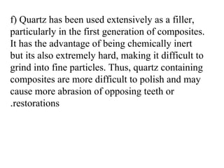 f) Quartz has been used extensively as a filler,
particularly in the first generation of composites.
It has the advantage of being chemically inert
but its also extremely hard, making it difficult to
grind into fine particles. Thus, quartz containing
composites are more difficult to polish and may
cause more abrasion of opposing teeth or
restorations.
 
