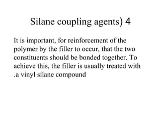 4(Silane coupling agents
It is important, for reinforcement of the
polymer by the filler to occur, that the two
constituents should be bonded together. To
achieve this, the filler is usually treated with
a vinyl silane compound.
 