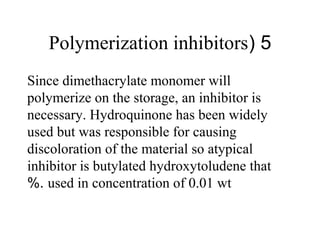 5(Polymerization inhibitors
Since dimethacrylate monomer will
polymerize on the storage, an inhibitor is
necessary. Hydroquinone has been widely
used but was responsible for causing
discoloration of the material so atypical
inhibitor is butylated hydroxytoludene that
used in concentration of 0.01 wt%.
 