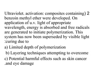 2(Ultraviolet. activation: composites containing
benzoin methyl ether were developed. On
application of u.v. light of appropriate
wavelength, energy is absorbed and free radicals
are generated to initiate polymerization. This
system has now been superseded by visible light
curing due to:
a) Limited depth of polymerization
b) Layering techniques attempting to overcome
c) Potential harmful effects such as skin cancer
and eye damage.
 